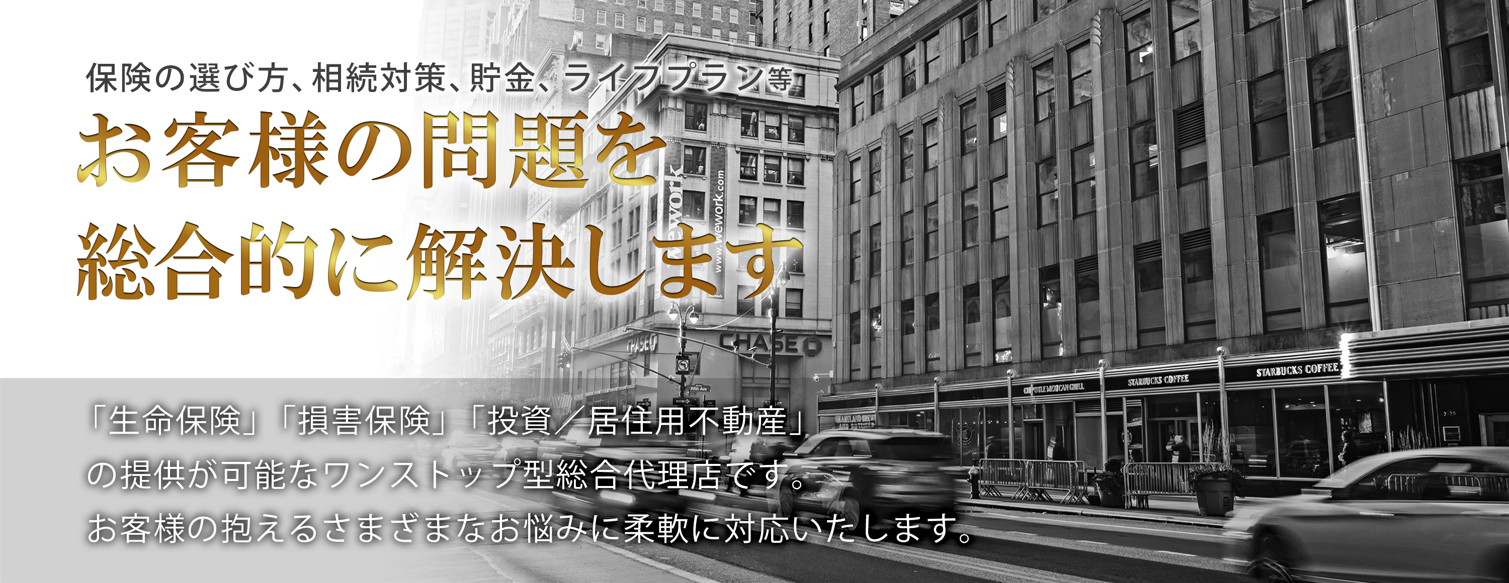 保険の選び方、相続対策、貯金、ライフプラン等、お客様の問題を総合的に解決します。「生命保険」、「損害保険」、「投資有価証券」、「投資/居住用不動産」の提供が可能なワンストップ型総合金融代理店です。お客様の抱えるさまざまなお悩みに柔軟に対応いたします。