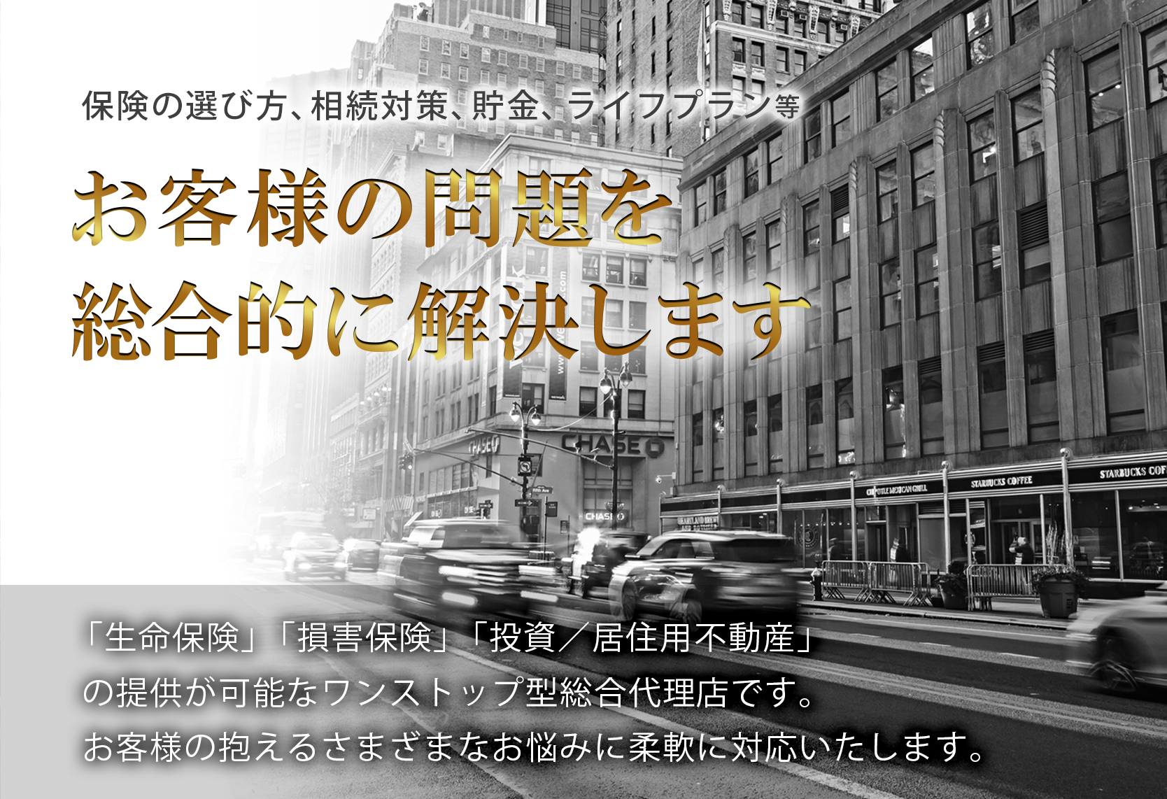 保険の選び方、相続対策、貯金、ライフプラン等、お客様の問題を総合的に解決します。「生命保険」、「損害保険」、「投資有価証券」、「投資/居住用不動産」の提供が可能なワンストップ型総合金融代理店です。お客様の抱えるさまざまなお悩みに柔軟に対応いたします。